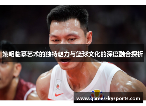姚明临摹艺术的独特魅力与篮球文化的深度融合探析