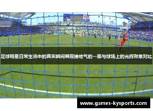 足球明星日常生活中的真实瞬间展现接地气的一面与球场上的光辉形象对比
