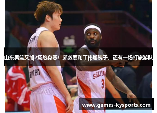 山东男篮又加2场热身赛！邱彪要和丁伟掰腕子，还有一场打旅游队